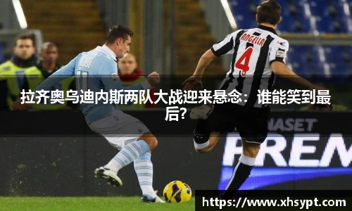 拉齐奥乌迪内斯两队大战迎来悬念：谁能笑到最后？