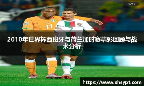 2010年世界杯西班牙与荷兰加时赛精彩回顾与战术分析